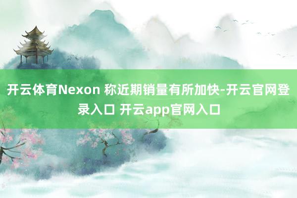 开云体育Nexon 称近期销量有所加快-开云官网登录入口 开云app官网入口