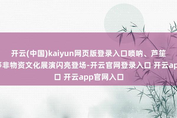 开云(中国)kaiyun网页版登录入口唢呐、芦笙、葫芦丝等非物资文化展演闪亮登场-开云官网登录入口 开云app官网入口
