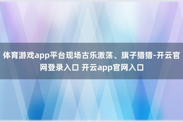 体育游戏app平台现场古乐激荡、旗子猎猎-开云官网登录入口 开云app官网入口