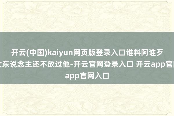 开云(中国)kaiyun网页版登录入口谁料阿谁歹毒的女东说念主还不放过他-开云官网登录入口 开云app官网入口
