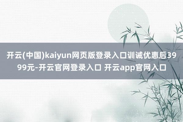 开云(中国)kaiyun网页版登录入口训诫优惠后3999元-开云官网登录入口 开云app官网入口