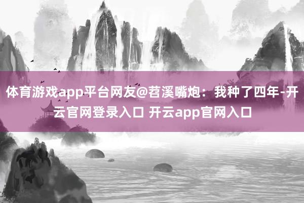 体育游戏app平台网友@苕溪嘴炮:我种了四年-开云官网登录入口 开云app官网入口