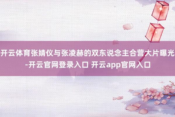 开云体育张婧仪与张凌赫的双东说念主合营大片曝光-开云官网登录入口 开云app官网入口