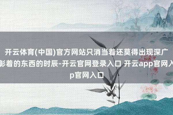 开云体育(中国)官方网站只消当着还莫得出现深广的彰着的东西的时辰-开云官网登录入口 开云app官网入口