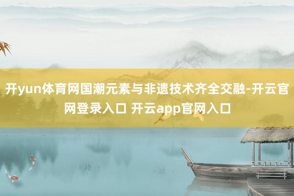开yun体育网国潮元素与非遗技术齐全交融-开云官网登录入口 开云app官网入口