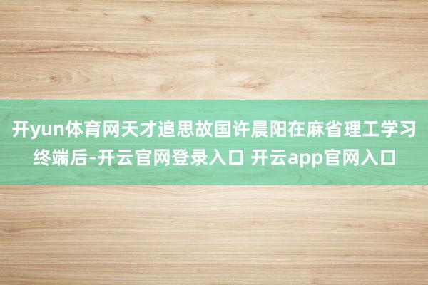 开yun体育网天才追思故国许晨阳在麻省理工学习终端后-开云官网登录入口 开云app官网入口