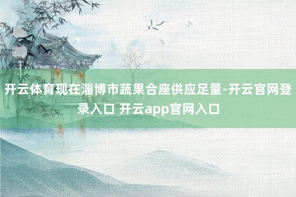 开云体育现在淄博市蔬果合座供应足量-开云官网登录入口 开云app官网入口