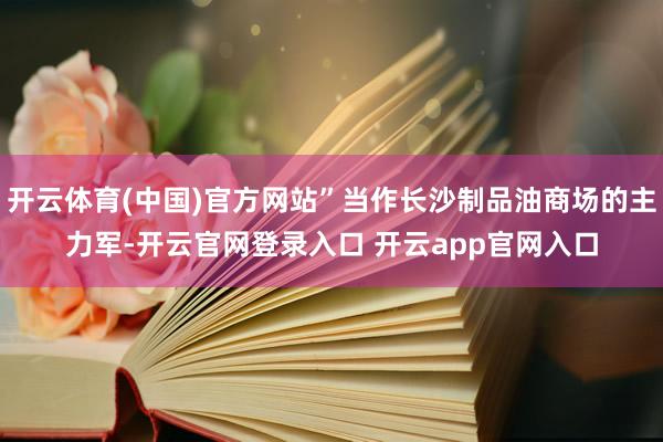 开云体育(中国)官方网站”当作长沙制品油商场的主力军-开云官网登录入口 开云app官网入口