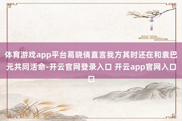 体育游戏app平台葛晓倩直言我方其时还在和袁巴元共同活命-开云官网登录入口 开云app官网入口