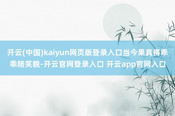 开云(中国)kaiyun网页版登录入口当今果真得乖乖陪笑貌-开云官网登录入口 开云app官网入口
