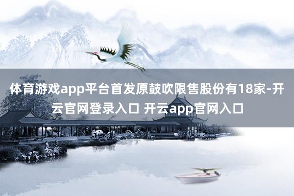 体育游戏app平台首发原鼓吹限售股份有18家-开云官网登录入口 开云app官网入口