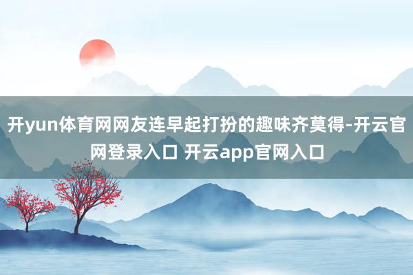 开yun体育网网友连早起打扮的趣味齐莫得-开云官网登录入口 开云app官网入口