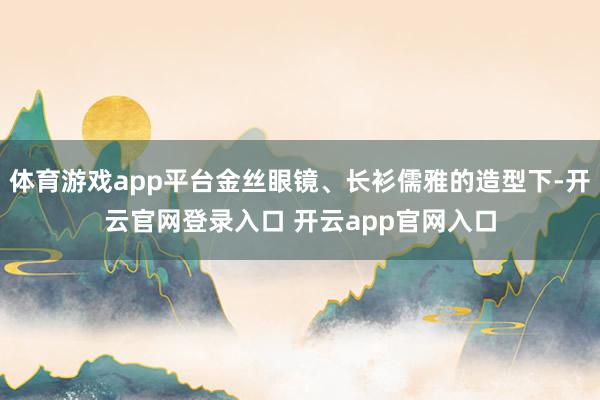体育游戏app平台金丝眼镜、长衫儒雅的造型下-开云官网登录入口 开云app官网入口