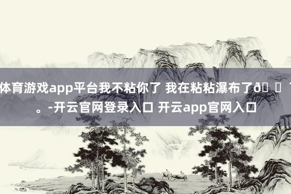 体育游戏app平台我不粘你了 我在粘粘瀑布了🌴。-开云官网登录入口 开云app官网入口