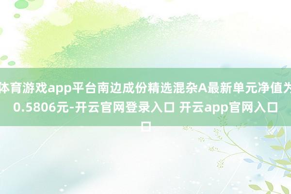 体育游戏app平台南边成份精选混杂A最新单元净值为0.5806元-开云官网登录入口 开云app官网入口