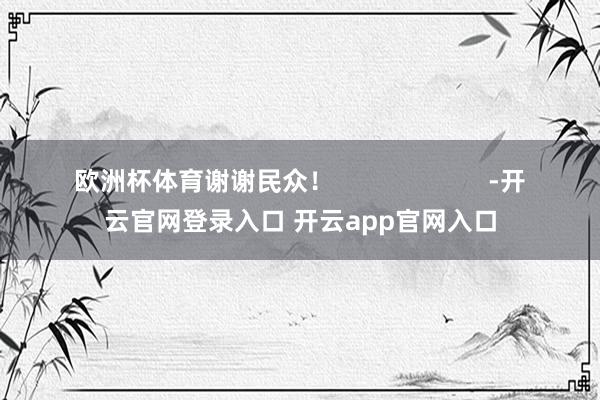 欧洲杯体育谢谢民众！                      -开云官网登录入口 开云app官网入口