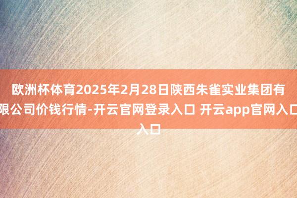 欧洲杯体育2025年2月28日陕西朱雀实业集团有限公司价钱行情-开云官网登录入口 开云app官网入口