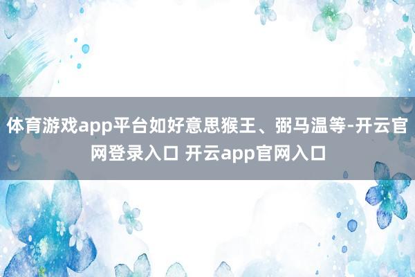 体育游戏app平台如好意思猴王、弼马温等-开云官网登录入口 开云app官网入口