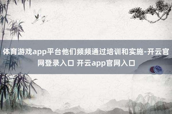 体育游戏app平台他们频频通过培训和实施-开云官网登录入口 开云app官网入口