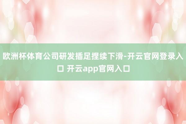欧洲杯体育公司研发插足捏续下滑-开云官网登录入口 开云app官网入口