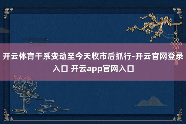 开云体育干系变动至今天收市后抓行-开云官网登录入口 开云app官网入口