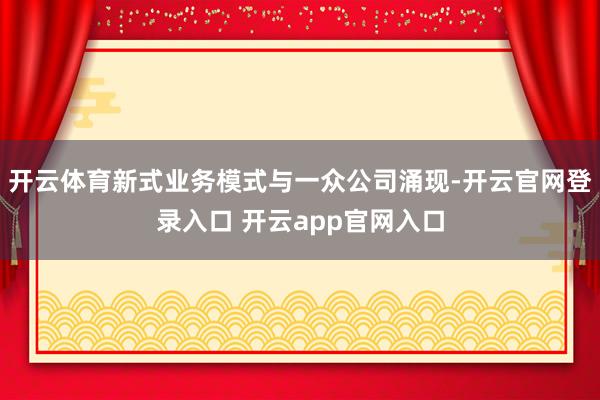 开云体育新式业务模式与一众公司涌现-开云官网登录入口 开云app官网入口