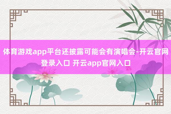 体育游戏app平台还披露可能会有演唱会-开云官网登录入口 开云app官网入口
