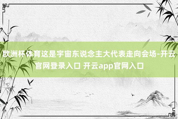 欧洲杯体育这是宇宙东说念主大代表走向会场-开云官网登录入口 开云app官网入口