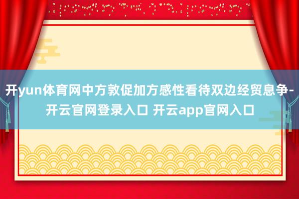 开yun体育网中方敦促加方感性看待双边经贸息争-开云官网登录入口 开云app官网入口