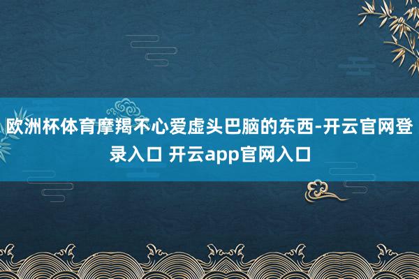 欧洲杯体育摩羯不心爱虚头巴脑的东西-开云官网登录入口 开云app官网入口