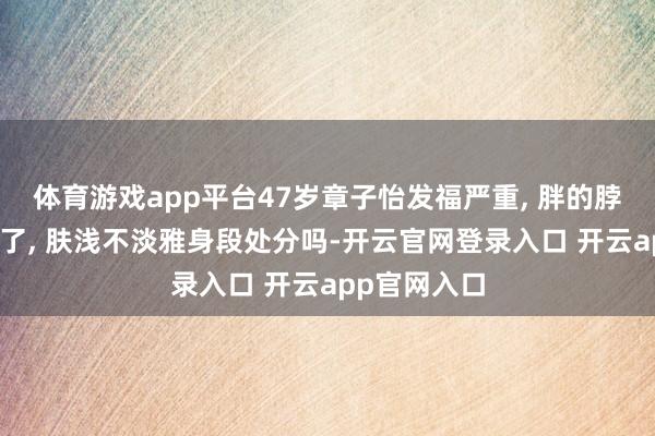 体育游戏app平台47岁章子怡发福严重, 胖的脖子皆快莫得了, 肤浅不淡雅身段处分吗-开云官网登录入口 开云app官网入口