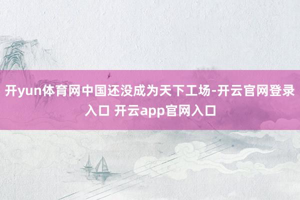 开yun体育网中国还没成为天下工场-开云官网登录入口 开云app官网入口