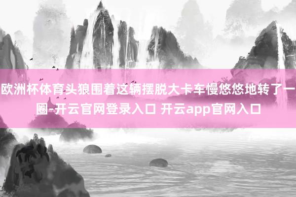 欧洲杯体育头狼围着这辆摆脱大卡车慢悠悠地转了一圈-开云官网登录入口 开云app官网入口