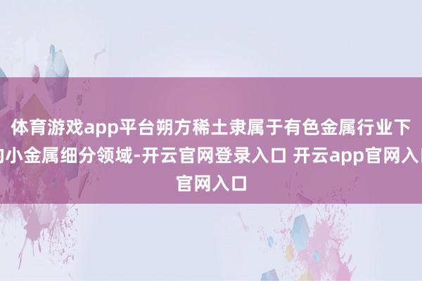 体育游戏app平台朔方稀土隶属于有色金属行业下的小金属细分领域-开云官网登录入口 开云app官网入口