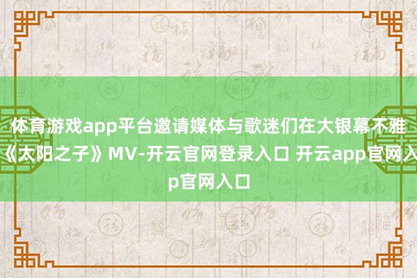 体育游戏app平台邀请媒体与歌迷们在大银幕不雅看《太阳之子》MV-开云官网登录入口 开云app官网入口