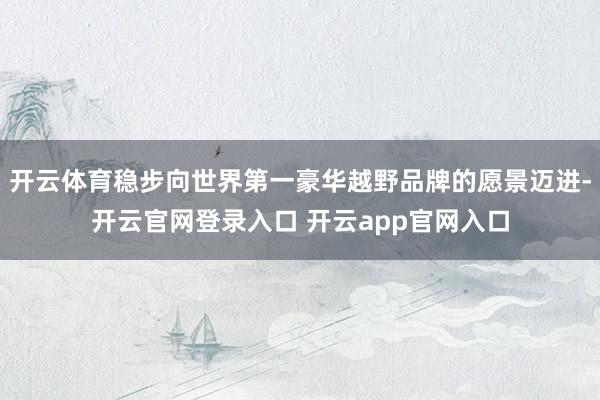开云体育稳步向世界第一豪华越野品牌的愿景迈进-开云官网登录入口 开云app官网入口