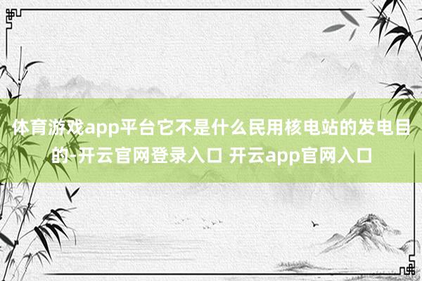 体育游戏app平台它不是什么民用核电站的发电目的-开云官网登录入口 开云app官网入口