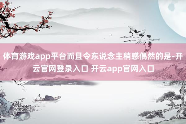 体育游戏app平台而且令东说念主稍感偶然的是-开云官网登录入口 开云app官网入口