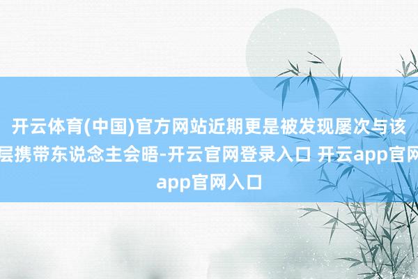 开云体育(中国)官方网站近期更是被发现屡次与该国高层携带东说念主会晤-开云官网登录入口 开云app官网入口