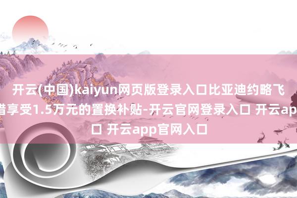 开云(中国)kaiyun网页版登录入口比亚迪约略飞奔车主不错享受1.5万元的置换补贴-开云官网登录入口 开云app官网入口