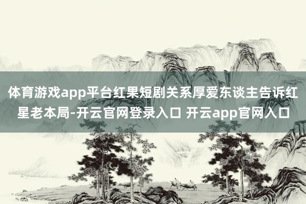 体育游戏app平台红果短剧关系厚爱东谈主告诉红星老本局-开云官网登录入口 开云app官网入口
