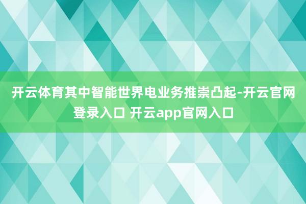 开云体育　　其中智能世界电业务推崇凸起-开云官网登录入口 开云app官网入口
