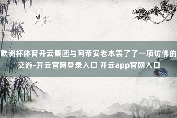 欧洲杯体育开云集团与阿帝安老本罢了了一项访佛的交游-开云官网登录入口 开云app官网入口