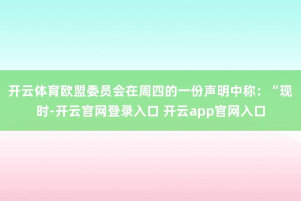 开云体育　　欧盟委员会在周四的一份声明中称：“现时-开云官网登录入口 开云app官网入口