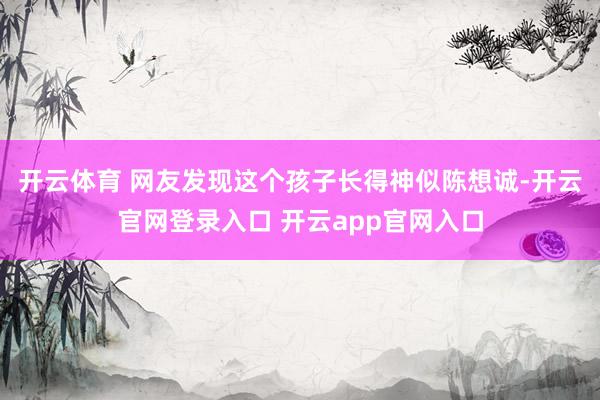 开云体育 网友发现这个孩子长得神似陈想诚-开云官网登录入口 开云app官网入口