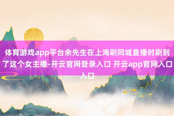 体育游戏app平台余先生在上海刷同城直播时刷到了这个女主播-开云官网登录入口 开云app官网入口