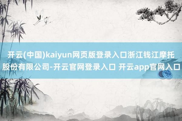 开云(中国)kaiyun网页版登录入口浙江钱江摩托股份有限公司-开云官网登录入口 开云app官网入口