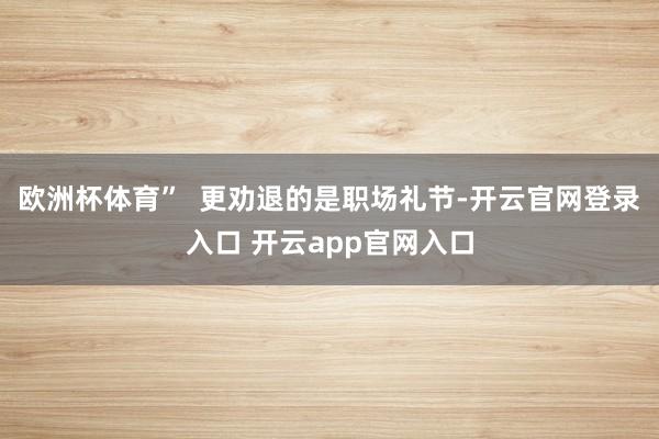 欧洲杯体育”  更劝退的是职场礼节-开云官网登录入口 开云app官网入口