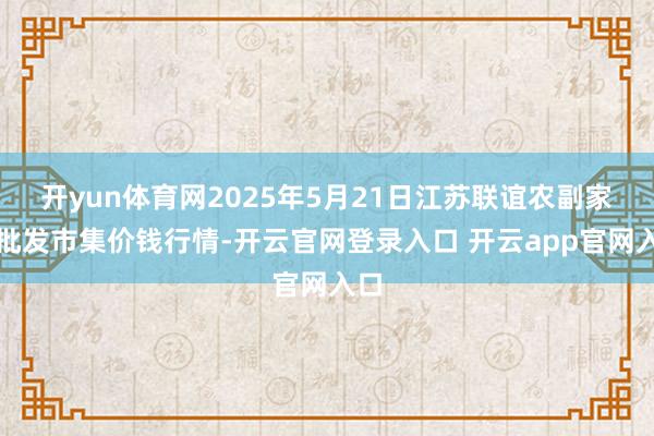 开yun体育网2025年5月21日江苏联谊农副家具批发市集价钱行情-开云官网登录入口 开云app官网入口