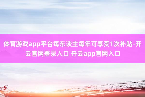 体育游戏app平台每东谈主每年可享受1次补贴-开云官网登录入口 开云app官网入口